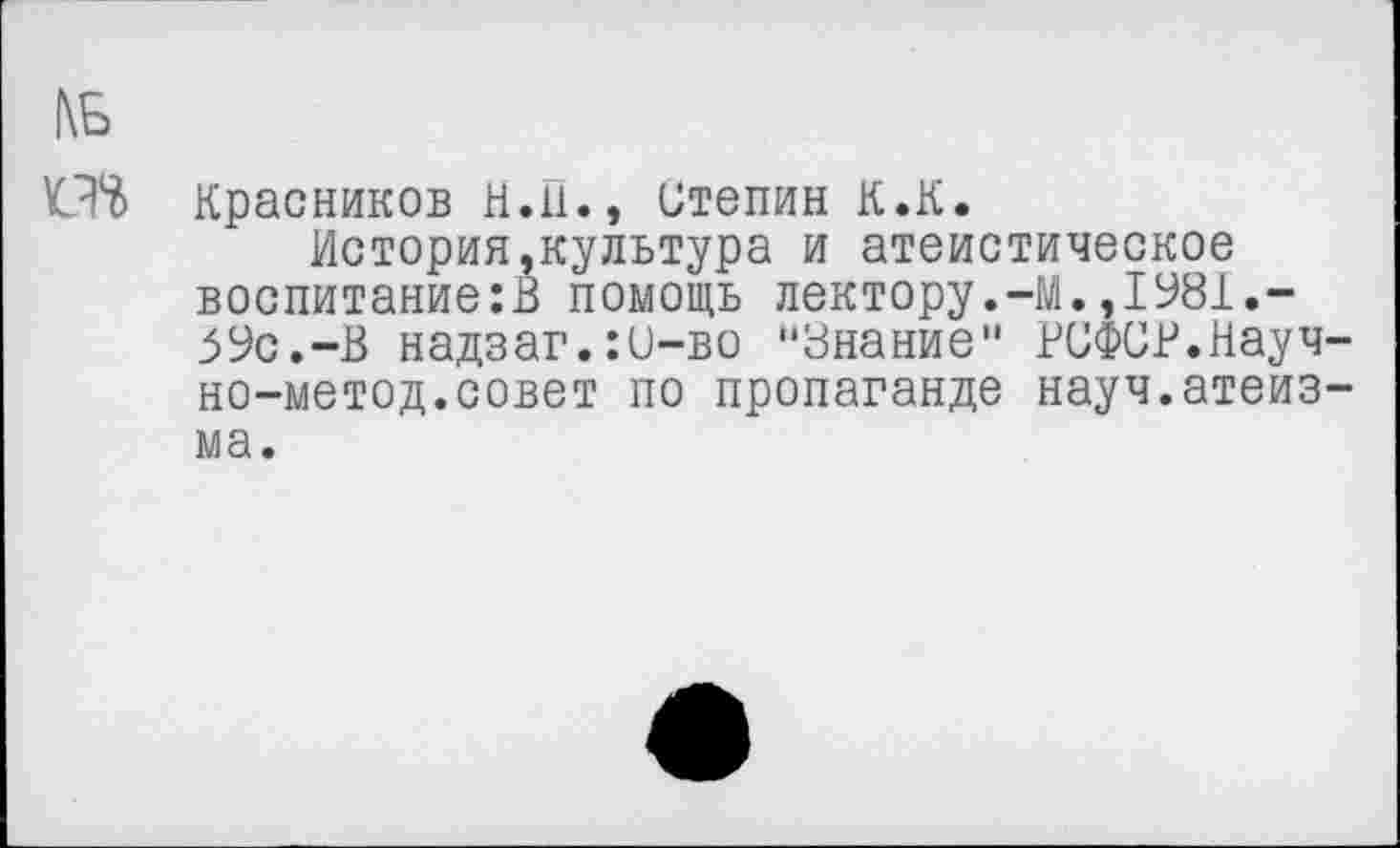 ﻿1\Б
Красников Н.П., итепин К.К.
История,культура и атеистическое воспитание:!} помощь лектору.-М.,1981.-59с.-В надзаг.:С-во “Знание" РСФСР.Науч-но-метод.совет по пропаганде науч.атеизма.